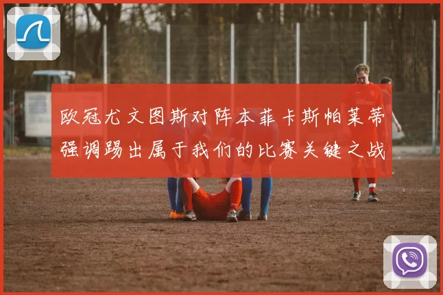 欧冠尤文图斯对阵本菲卡斯帕莱蒂强调踢出属于我们的比赛关键之战