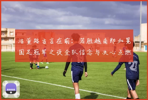 洁董路吉言在前：若胜越南即加冕国足冠军之夜全队信念与决心点燃