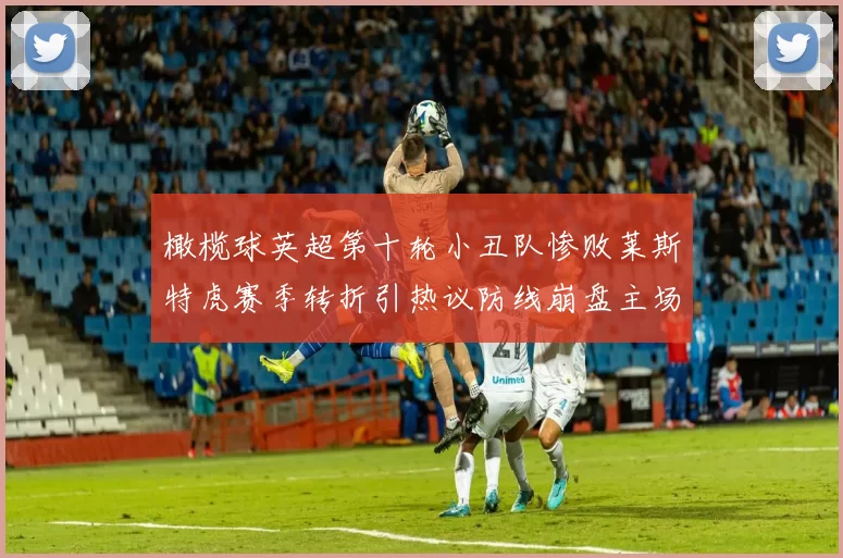 橄榄球英超第十轮小丑队惨败莱斯特虎赛季转折引热议防线崩盘主场失守